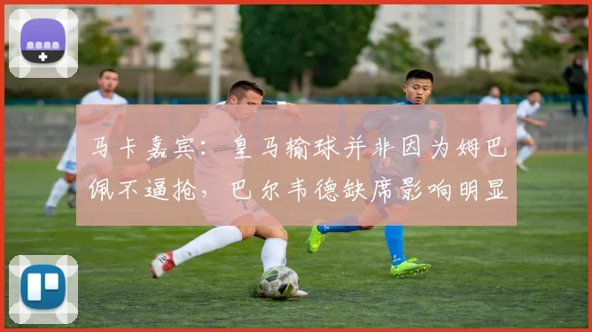马卡嘉宾：皇马输球并非因为姆巴佩不逼抢，巴尔韦德缺席影响明显